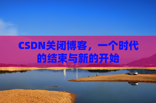 CSDN关闭博客，一个时代的结束与新的开始